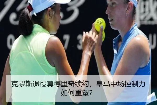克罗斯退役莫德里奇续约，皇马中场控制力如何重塑？