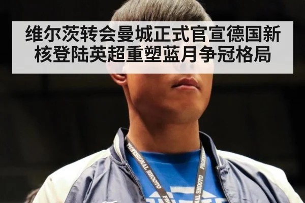 维尔茨转会曼城正式官宣德国新核登陆英超重塑蓝月争冠格局
