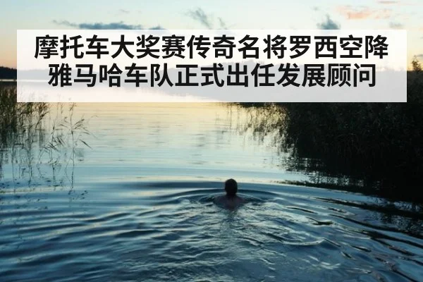 摩托车大奖赛传奇名将罗西空降雅马哈车队正式出任发展顾问